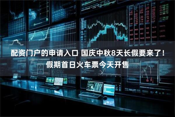 配资门户的申请入口 国庆中秋8天长假要来了！假期首日火车票今天开售