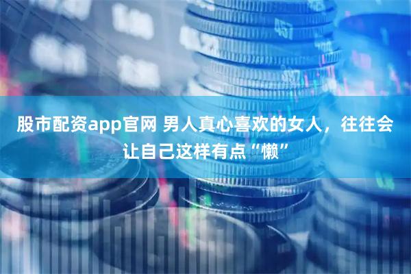 股市配资app官网 男人真心喜欢的女人，往往会让自己这样有点“懒”
