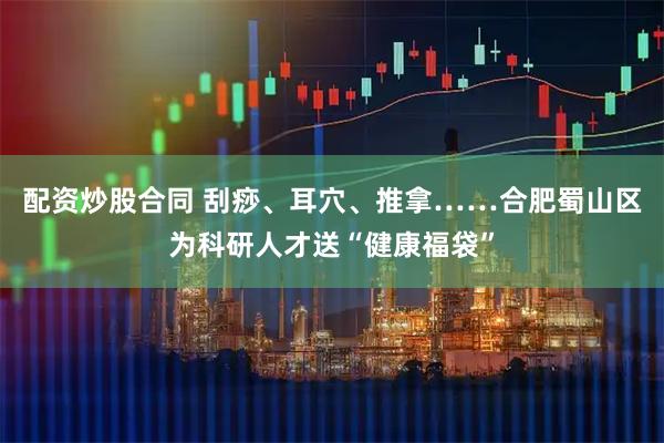 配资炒股合同 刮痧、耳穴、推拿……合肥蜀山区为科研人才送“健康福袋”