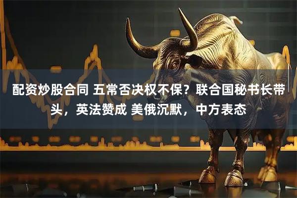 配资炒股合同 五常否决权不保？联合国秘书长带头，英法赞成 美俄沉默，中方表态