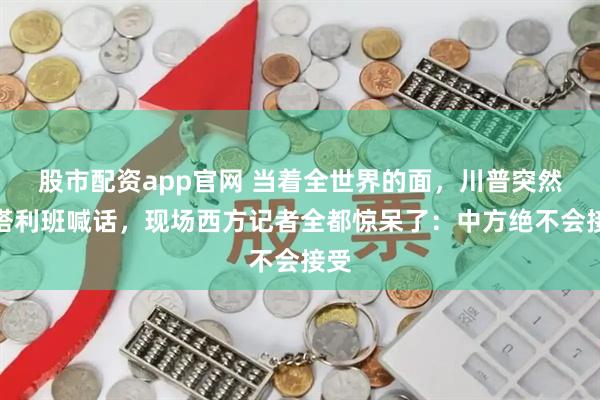 股市配资app官网 当着全世界的面，川普突然向塔利班喊话，现场西方记者全都惊呆了：中方绝不会接受