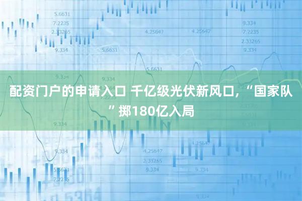 配资门户的申请入口 千亿级光伏新风口, “国家队”掷180亿入局