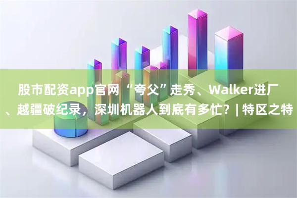 股市配资app官网 “夸父”走秀、Walker进厂、越疆破纪录，深圳机器人到底有多忙？| 特区之特