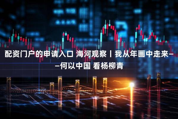 配资门户的申请入口 海河观察丨我从年画中走来——何以中国 看杨柳青